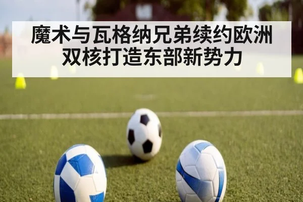 魔术与瓦格纳兄弟续约欧洲双核打造东部新势力